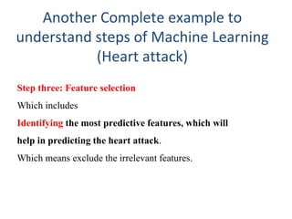 Another Complete example to
understand steps of Machine Learning
(Heart attack)
Step three: Feature selection
Which includes
Identifying the most predictive features, which will
help in predicting the heart attack.
Which means exclude the irrelevant features.
 