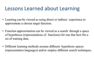 Lessons Learned about Learning
• Learning can be viewed as using direct or indirect experience to
approximate a chosen target function.
• Function approximation can be viewed as a search through a space
of hypotheses (representations of functions) for one that best fits a
set of training data.
• Different learning methods assume different hypothesis spaces
(representation languages) and/or employ different search techniques.
 