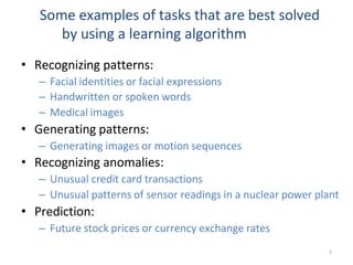 7
Some examples of tasks that are best solved
by using a learning algorithm
• Recognizing patterns:
– Facial identities or facial expressions
– Handwritten or spoken words
– Medical images
• Generating patterns:
– Generating images or motion sequences
• Recognizing anomalies:
– Unusual credit card transactions
– Unusual patterns of sensor readings in a nuclear power plant
• Prediction:
– Future stock prices or currency exchange rates
 