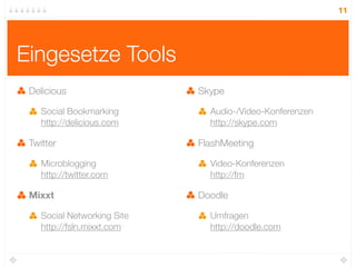 11




Eingesetze Tools
 Delicious                   Skype

    Social Bookmarking         Audio-/Video-Konferenzen
    http://delicious.com       http://skype.com

 Twitter                     FlashMeeting

    Microblogging              Video-Konferenzen
    http://twitter.com         http://fm

 Mixxt                       Doodle

    Social Networking Site     Umfragen
    http://fsln.mixxt.com      http://doodle.com
 