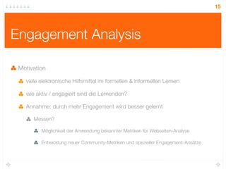 15




Engagement Analysis

 Motivation

   viele elektronische Hilfsmittel im formellen & informellen Lernen

   wie aktiv / engagiert sind die Lernenden?

   Annahme: durch mehr Engagement wird besser gelernt

      Messen?

         Möglichkeit der Anwendung bekannter Metriken für Webseiten-Analyse

         Entwicklung neuer Community-Metriken und spezieller Engagement-Ansätze
 