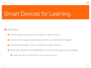 18




Smart Devices for Learning

 Motivation

   Multimedia brachte die Außenwelt zu den Lernern

   Smart technologies werden die Lerner zur Außenwelt bringen

   Augmented Reality wird zur Realität, Kosten sinken

   Fast jeder Student mit Mobiltelefon und Internetzugang ausgestattet

      viele besitzen Smartphones oder smart devices
 