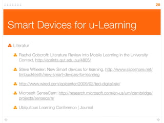 20




Smart Devices for u-Learning
 Literatur

    Rachel Cobcroft: Literature Review into Mobile Learning in the University
    Context, http://eprints.qut.edu.au/4805/

    Steve Wheeler: New Smart devices for learning, http://www.slideshare.net/
    timbuckteeth/new-smart-devices-for-learning

    http://www.wired.com/epicenter/2009/02/ted-digital-six/

    Microsoft SenseCam: http://research.microsoft.com/en-us/um/cambridge/
    projects/sensecam/

    Ubiquitous Learning Conference | Journal
 