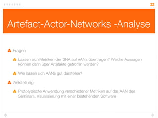 22




Artefact-Actor-Networks -Analyse

 Fragen

    Lassen sich Metriken der SNA auf AANs übertragen? Welche Aussagen
    können dann über Artefakte getroffen werden?

    Wie lassen sich AANs gut darstellen?

 Zielstellung

    Prototypische Anwendung verschiedener Metriken auf das AAN des
    Seminars, Visualisierung mit einer bestehenden Software
 