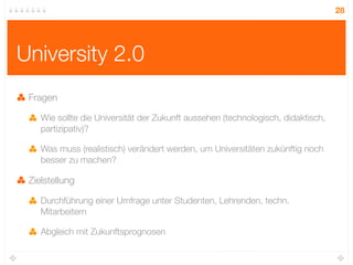 28




University 2.0
 Fragen

    Wie sollte die Universität der Zukunft aussehen (technologisch, didaktisch,
    partizipativ)?

    Was muss (realistisch) verändert werden, um Universitäten zukünftig noch
    besser zu machen?

 Zielstellung

    Durchführung einer Umfrage unter Studenten, Lehrenden, techn.
    Mitarbeitern

    Abgleich mit Zukunftsprognosen
 