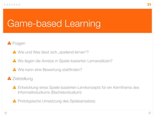 31




Game-based Learning
 Fragen

    Wie und Was lässt sich „spielend lernen“?

    Wo liegen die Anreize in Spiele-basierten Lernansätzen?

    Wie kann eine Bewertung stattﬁnden?

 Zielstellung

    Entwicklung eines Spiele-basierten Lernkonzepts für ein Kernthema des
    Informatikstudiums (Bachelorstudium)

    Prototypische Umsetzung des Spieleansatzes
 