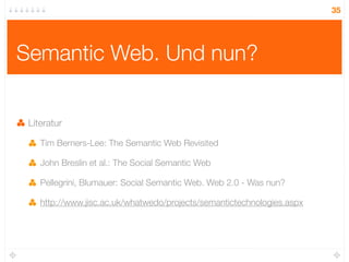 35




Semantic Web. Und nun?


 Literatur

    Tim Berners-Lee: The Semantic Web Revisited

    John Breslin et al.: The Social Semantic Web

    Pellegrini, Blumauer: Social Semantic Web. Web 2.0 - Was nun?

    http://www.jisc.ac.uk/whatwedo/projects/semantictechnologies.aspx
 