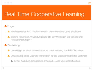 37




Real Time Cooperative Learning
 Fragen

    Wie lassen sich RTC-Tools sinnvoll in die universitäre Lehre einbinden

    Welche konkreten Anwendungsfälle gibt es? Wo liegen die Vorteile und
    Herausforderungen?

 Zielstellung

    Lerndesign für einen Universitätskurs unter Nutzung von RTC Techniken

    Entwicklung eines MashUp-Prototypen für die Blockseminare des Seminars

       Twitter, Audioboo, GoogleDocs, Etherpad .... Add your application here
 