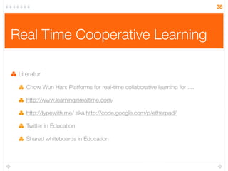 38




Real Time Cooperative Learning

 Literatur

    Chow Wun Han: Platforms for real-time collaborative learning for ....

    http://www.learninginrealtime.com/

    http://typewith.me/ aka http://code.google.com/p/etherpad/

    Twitter in Education

    Shared whiteboards in Education
 