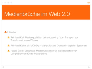 47




Medienbrüche im Web 2.0

 Literatur

    Reinhard Keil: Medienqualitäten beim eLearning: Vom Transport zur
    Transformation von Wissen

    Reinhard Keil et al.: MObiDig - Manipulierbare Objekte in digitalen Systemen

    Harald Selke: Sekundäre Medienfunktionen für die Konzeption von
    Lernplattformen für die Präsenzlehre
 
