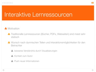 48




Interaktive Lernressourcen

 Motivation

   Traditionelle Lernressourcen (Bücher, PDFs, Webseiten) sind meist sehr
   statisch

   Wunsch nach dynmischen Teilen und Interaktionsmöglichkeiten für den
   Betrachter

      besseres Verständnis durch Visualisierungen

      Kontakt zum Autor

      Push neuer Informationen
 