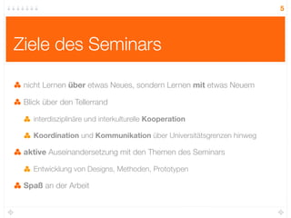 5




Ziele des Seminars

 nicht Lernen über etwas Neues, sondern Lernen mit etwas Neuem

 Blick über den Tellerrand

   interdisziplinäre und interkulturelle Kooperation

   Koordination und Kommunikation über Universitätsgrenzen hinweg

 aktive Auseinandersetzung mit den Themen des Seminars

   Entwicklung von Designs, Methoden, Prototypen

 Spaß an der Arbeit
 