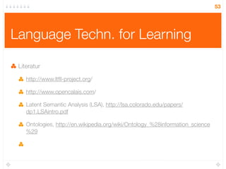 53




Language Techn. for Learning

 Literatur

    http://www.ltﬂl-project.org/

    http://www.opencalais.com/

    Latent Semantic Analysis (LSA), http://lsa.colorado.edu/papers/
    dp1.LSAintro.pdf

    Ontologies, http://en.wikipedia.org/wiki/Ontology_%28information_science
    %29
 
