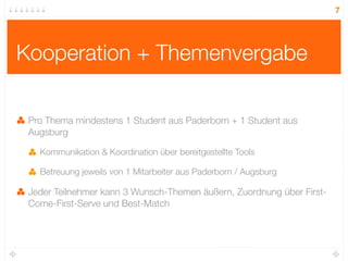 7




Kooperation + Themenvergabe

 Pro Thema mindestens 1 Student aus Paderborn + 1 Student aus
 Augsburg

   Kommunikation & Koordination über bereitgestellte Tools

   Betreuung jeweils von 1 Mitarbeiter aus Paderborn / Augsburg

 Jeder Teilnehmer kann 3 Wunsch-Themen äußern, Zuordnung über First-
 Come-First-Serve und Best-Match
 