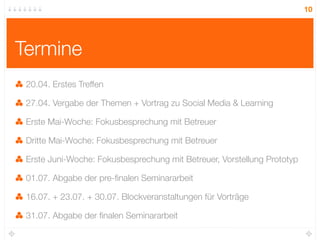 10




Termine
 20.04. Erstes Treffen

 27.04. Vergabe der Themen + Vortrag zu Social Media & Learning

 Erste Mai-Woche: Fokusbesprechung mit Betreuer

 Dritte Mai-Woche: Fokusbesprechung mit Betreuer

 Erste Juni-Woche: Fokusbesprechung mit Betreuer, Vorstellung Prototyp

 01.07. Abgabe der pre-ﬁnalen Seminararbeit

 16.07. + 23.07. + 30.07. Blockveranstaltungen für Vorträge

 31.07. Abgabe der ﬁnalen Seminararbeit
 