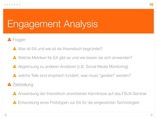 16




Engagement Analysis
 Fragen

    Was ist EA und wie ist sie theoretisch begründet?

    Welche Metriken für EA gibt es und wie lassen sie sich anwenden?

    Abgrenzung zu anderen Ansätzen (z.B. Social Media Monitoring)

    welche Teile sind empirisch fundiert, was muss “geraten” werden?

 Zielstellung

    Anwendung der theoretisch erworbenen Kenntnisse auf das FSLN Seminar

    Entwicklung eines Prototypen zur EA für die eingesetzten Technologien
 