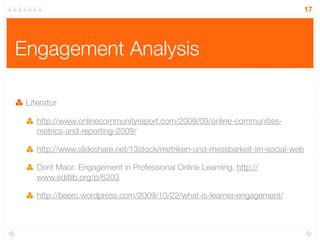 17




Engagement Analysis

 Literatur

    http://www.onlinecommunityreport.com/2009/09/online-communities-
    metrics-and-reporting-2009/

    http://www.slideshare.net/13stock/metriken-und-messbarkeit-im-social-web

    Dorit Maor: Engagement in Professional Online Learning, http://
    www.editlib.org/p/6203

    http://beerc.wordpress.com/2009/10/22/what-is-learner-engagement/
 