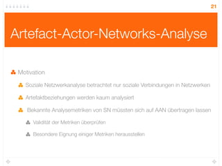 21




Artefact-Actor-Networks-Analyse

 Motivation

   Soziale Netzwerkanalyse betrachtet nur soziale Verbindungen in Netzwerken

   Artefaktbeziehungen werden kaum analysiert

    Bekannte Analysemetriken von SN müssten sich auf AAN übertragen lassen

      Validität der Metriken überprüfen

      Besondere Eignung einiger Metriken herausstellen
 