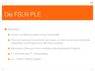 24




Die FSLN PLE

 Motivation

   Lernen und Bildung werden immer individueller

   Personal Learning Environments als Ansatz, um dem Lerner eine individuelle,
   anpassbare Lernumgebung an die Hand zu geben

   Mainstream-Diskussion ohne wirkliches bildungrelevantes Ergebnis

   P = Personal oder P = Personalized

   LE = Online? Ofﬂine? Digital?
 
