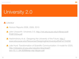 29




University 2.0

 Literatur

    Horizon Reports 2008, 2009, 2010

    John Unsworth: University 2.0, http://net.educause.edu/ir/library/pdf/
    PUB7202w.pdf

    Hashimshony et al.: Designing the University of the Future, http://
    www.educause.edu/Resources/DesigningtheUniversityoftheFut/154292

    Julie Hurd: Transformation of Scientiﬁc Communication: A model for 2020,
    http://citeseerx.ist.psu.edu/viewdoc/download?
    doi=10.1.1.84.8288&rep=rep1&type=pdf
 