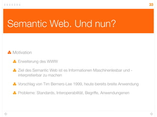33




Semantic Web. Und nun?

 Motivation

   Erweiterung des WWW

   Ziel des Semantic Web ist es Informationen Maschinenlesbar und -
   interpretierbar zu machen

   Vorschlag von Tim Berners-Lee 1999, heute bereits breite Anwendung

   Probleme: Standards, Interoperabilität, Begriffe, Anwendungenen
 