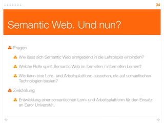 34




Semantic Web. Und nun?

 Fragen

    Wie lässt sich Semantic Web sinngebend in die Lehrpraxis einbinden?

    Welche Rolle spielt Semantic Web im formellen / informellen Lernen?

    Wie kann eine Lern- und Arbeitsplattform aussehen, die auf semantischen
    Technologien basiert?

 Zielstellung

    Entwicklung einer semantischen Lern- und Arbeitsplattform für den Einsatz
    an Eurer Universität.
 