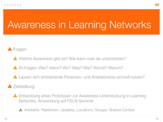 40




Awareness in Learning Networks

 Fragen

    Welche Awareness gibt es? Wie kann man sie unterstützen?

    W-Fragen: Wer? Wann? Wo? Was? Wie? Womit? Warum?

    Lassen sich entstehende Personen- und Artefaktnetze sinnvoll nutzen?

 Zielstellung

    Entwicklung eines Prototypen zur Awareness-Unterstützung in Learning
    Networks, Anwendung auf FSLN-Seminar

       Artefakte, Relationen, Updates, Locations, Groups, Shared Context
 