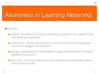 41




Awareness in Learning Networks

 Literatur

    Gutwin: The effects of workspace awareness support on the usability of real-
    time distributed groupware

    Gutwin et al.: Workspace Awareness in Real-Time Distributed Groupware:
    Framework, Widgets, and Evaluation

    Berlage: Visualizing Common Artefacts to Support Awareness in Computer-
    Mediated Cooperation

    Ignat et al.: Providing awareness in multi-synchronous collaboration without
    compromising privacy
 