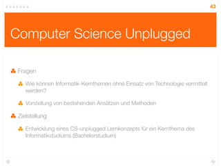 43




Computer Science Unplugged

 Fragen

    Wie können Informatik-Kernthemen ohne Einsatz von Technologie vermittelt
    werden?

    Vorstellung von bestehenden Ansätzen und Methoden

 Zielstellung

    Entwicklung eines CS-unplugged Lernkonzepts für ein Kernthema des
    Informatikstudiums (Bachelorstudium)
 