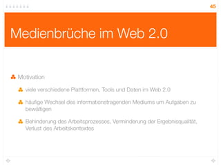 45




Medienbrüche im Web 2.0

 Motivation

   viele verschiedene Plattformen, Tools und Daten im Web 2.0

   häuﬁge Wechsel des informationstragenden Mediums um Aufgaben zu
   bewältigen

   Behinderung des Arbeitsprozesses, Verminderung der Ergebnisqualität,
   Verlust des Arbeitskontextes
 