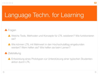 52




Language Techn. for Learning

 Fragen

    Welche Tools, Methoden und Konzepte für LTfL existieren? Wie funktionieren
    sie?

    Wie können LTfL mit Mehrwert in den Hochschulalltag eingebunden
    werden? Wem helfen sie? Wie helfen sie beim Lernen?

 Zielstellung

    Entwicklung eines Prototypen zur Unterstützung einer typischen Studenten-
    aktion durch LTfL
 