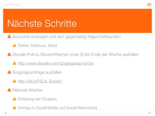 55




Nächste Schritte
 Accounts erzeugen und sich gegenseitig folgen/befreunden

   Twitter, Delicious, Mixxt

 Doodle-Poll zu Wunschthemen (max 3) bis Ende der Woche ausfüllen

   http://www.doodle.com/q2ageqpbqcrnz43w

 Eingangsumfrage ausfüllen

   http://bit.ly/FSLN_Survey1

 Nächste Woche:

   Einteilung der Gruppen

   Vortrag zu Social Media und Social Networking
 