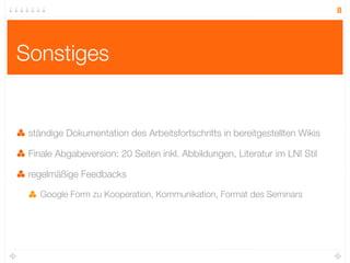 8




Sonstiges


 ständige Dokumentation des Arbeitsfortschritts in bereitgestellten Wikis

 Finale Abgabeversion: 20 Seiten inkl. Abbildungen, Literatur im LNI Stil

 regelmäßige Feedbacks

   Google Form zu Kooperation, Kommunikation, Format des Seminars
 