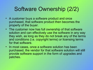 Software Ownership (2/2) A customer buys a software product and once purchased, that software product then becomes the property of the buyer.  The customer now has full ownership of that software solution and can effectively use the software in any way they wish, as long as they do not break any of the terms and conditions (i.e. copyright terms) or licensing terms for that software.  In most cases, once a software solution has been purchased, the vendor for that software solution will still provide software support in the form of upgrades and patches. 