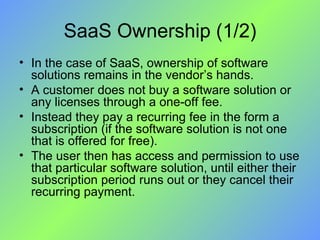 SaaS Ownership (1/2) In the case of SaaS, ownership of software solutions remains in the vendor’s hands.  A customer does not buy a software solution or any licenses through a one-off fee. Instead they pay a recurring fee in the form a subscription (if the software solution is not one that is offered for free).  The user then has access and permission to use that particular software solution, until either their subscription period runs out or they cancel their recurring payment. 