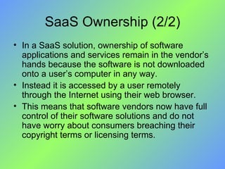 SaaS Ownership (2/2) In a SaaS solution, ownership of software applications and services remain in the vendor’s hands because the software is not downloaded onto a user’s computer in any way.  Instead it is accessed by a user remotely through the Internet using their web browser. This means that software vendors now have full control of their software solutions and do not have worry about consumers breaching their copyright terms or licensing terms. 