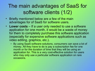 The main advantages of SaaS for software clients (1/2) Briefly mentioned below are a few of the main advantages for of SaaS for software users. Lower costs  – If a user only needed to use a software application for one month, it would be a waste of money for them to completely purchase this software application (especially for expensive software applications such as video editing, graphics, etc.). By using SaaS software solutions, consumers can save a lot of money. All they have to do is pay a subscription fee for one month or for the duration of time that they will be using an application for. This is a very cost-effective solution for users who may only use a particular software application on rare occasions. 