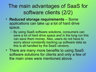 The main advantages of SaaS for software clients (2/2) Reduced storage requirements  – Some applications can take up a lot of hard drive space.  By using SaaS software solutions, consumers can save a lot of hard drive space and in the long run this can save them money. Also, users do not have to worry about constantly backing up software data as this is all handled by the SaaS vendors. There are many more benefits to using SaaS software solutions for clients and only a few of the main ones were mentioned above. 