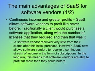 The main advantages of SaaS for software vendors (1/2) Continuous income and greater profits – SaaS allows software vendors to profit like never before. Traditionally a client would purchase a software application, along with the number of licenses that they required and then that was it. A software vendor received very little from their clients after this initial purchase. However, SaaS now allows software vendors to receive a continuous stream of income in the form of subscriptions. In the long run, this means that software vendors are able to profit far more than they could before. 