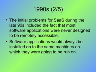 1990s (2/5) The initial problems for SaaS during the late 90s included the fact that most software applications were never designed to be remotely accessible.  Software applications would always be installed on to the same machines on which they were going to be run on. 