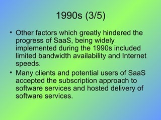 1990s (3/5) Other factors which greatly hindered the progress of SaaS, being widely implemented during the 1990s included limited bandwidth availability and Internet speeds.  Many clients and potential users of SaaS accepted the subscription approach to software services and hosted delivery of software services. 