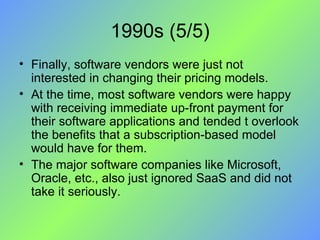 1990s (5/5) Finally, software vendors were just not interested in changing their pricing models.  At the time, most software vendors were happy with receiving immediate up-front payment for their software applications and tended t overlook the benefits that a subscription-based model would have for them.  The major software companies like Microsoft, Oracle, etc., also just ignored SaaS and did not take it seriously. 