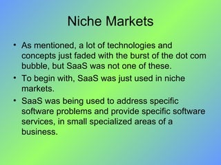 Niche Markets As mentioned, a lot of technologies and concepts just faded with the burst of the dot com bubble, but SaaS was not one of these.  To begin with, SaaS was just used in niche markets.  SaaS was being used to address specific software problems and provide specific software services, in small specialized areas of a business. 