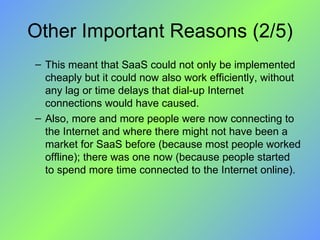Other Important Reasons (2/5) This meant that SaaS could not only be implemented cheaply but it could now also work efficiently, without any lag or time delays that dial-up Internet connections would have caused. Also, more and more people were now connecting to the Internet and where there might not have been a market for SaaS before (because most people worked offline); there was one now (because people started to spend more time connected to the Internet online). 