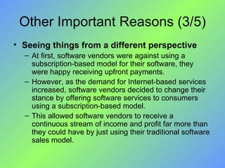 Other Important Reasons (3/5) Seeing things from a different perspective At first, software vendors were against using a subscription-based model for their software, they were happy receiving upfront payments.  However, as the demand for Internet-based services increased, software vendors decided to change their stance by offering software services to consumers using a subscription-based model.  This allowed software vendors to receive a continuous stream of income and profit far more than they could have by just using their traditional software sales model. 