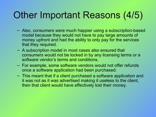 Other Important Reasons (4/5) Also, consumers were much happier using a subscription-based model because they would not have to pay large amounts of money upfront and had the ability to only pay for the services that they required.  A subscription model in most cases also ensured that consumers would not be locked in by any licensing terms or a software vendor’s terms and conditions. For example, some software vendors would not offer refunds once a software application had been purchased.  This meant that if a client purchased a software application and it was not as it was advertised making it useless to the client, then that client would have effectively lost their money. 