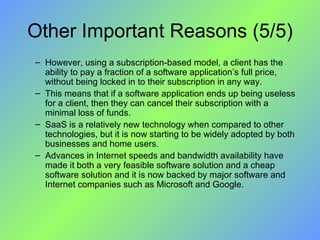 Other Important Reasons (5/5) However, using a subscription-based model, a client has the ability to pay a fraction of a software application’s full price, without being locked in to their subscription in any way.  This means that if a software application ends up being useless for a client, then they can cancel their subscription with a minimal loss of funds. SaaS is a relatively new technology when compared to other technologies, but it is now starting to be widely adopted by both businesses and home users.  Advances in Internet speeds and bandwidth availability have made it both a very feasible software solution and a cheap software solution and it is now backed by major software and Internet companies such as Microsoft and Google. 