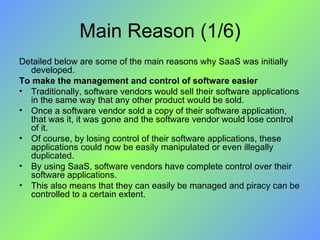 Main Reason (1/6) Detailed below are some of the main reasons why SaaS was initially developed. To make the management and control of software easier Traditionally, software vendors would sell their software applications in the same way that any other product would be sold.  Once a software vendor sold a copy of their software application, that was it, it was gone and the software vendor would lose control of it. Of course, by losing control of their software applications, these applications could now be easily manipulated or even illegally duplicated.  By using SaaS, software vendors have complete control over their software applications.  This also means that they can easily be managed and piracy can be controlled to a certain extent. 