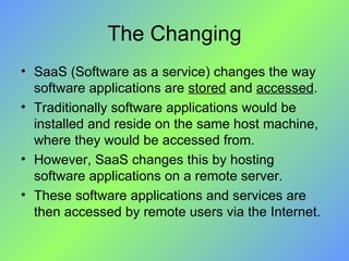 The Changing SaaS (Software as a service) changes the way software applications are  stored  and  accessed . Traditionally software applications would be installed and reside on the same host machine, where they would be accessed from.  However, SaaS changes this by hosting software applications on a remote server.  These software applications and services are then accessed by remote users via the Internet. 
