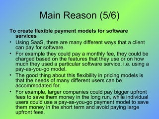 Main Reason (5/6) To create flexible payment models for software services Using SaaS, there are many different ways that a client can pay for software.  For example they could pay a monthly fee, they could be charged based on the features that they use or on how much they used a particular software service, i.e. using a pay-as-you-go model.  The good thing about this flexibility in pricing models is that the needs of many different users can be accommodated for.  For example, larger companies could pay bigger upfront fees to save them money in the long run, while individual users could use a pay-as-you-go payment model to save them money in the short term and avoid paying large upfront fees. 
